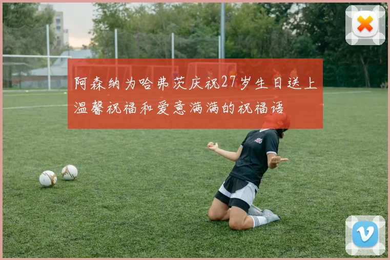 阿森纳为哈弗茨庆祝27岁生日送上温馨祝福和爱意满满的祝福语