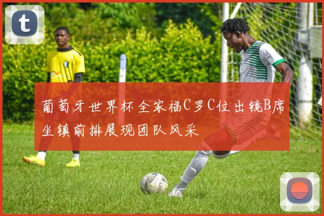 葡萄牙世界杯全家福C罗C位出镜B席坐镇前排展现团队风采