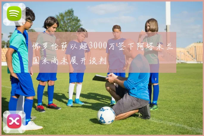 佛罗伦萨以超3000万签下阿塔米兰国米尚未展开谈判