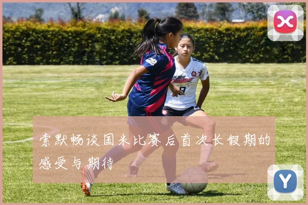 索默畅谈国米比赛后首次长假期的感受与期待