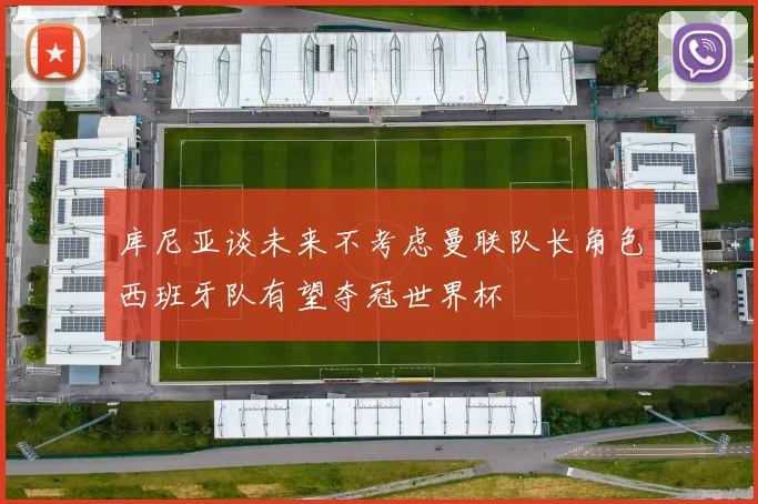 库尼亚谈未来不考虑曼联队长角色西班牙队有望夺冠世界杯