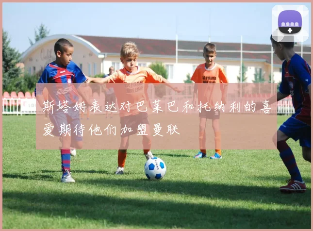 斯塔姆表达对巴莱巴和托纳利的喜爱期待他们加盟曼联