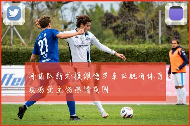 河南队新外援佩德罗亲临航海体育场感受主场热情氛围
