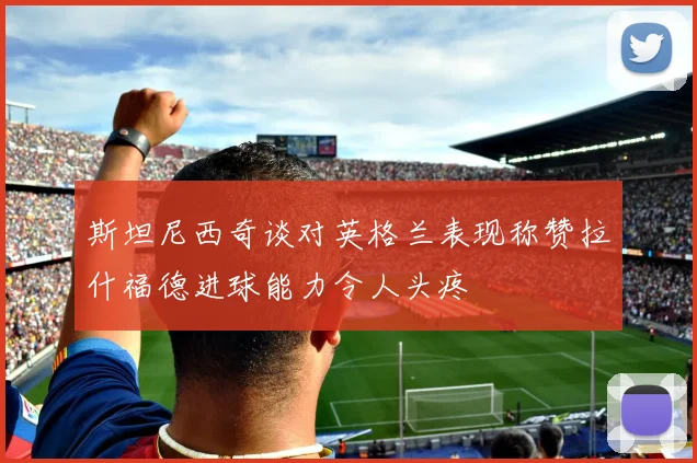 斯坦尼西奇谈对英格兰表现称赞拉什福德进球能力令人头疼