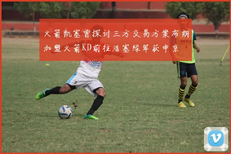 火箭凯塞曾探讨三方交易方案布朗加盟火箭KD前往活塞绿军获申京