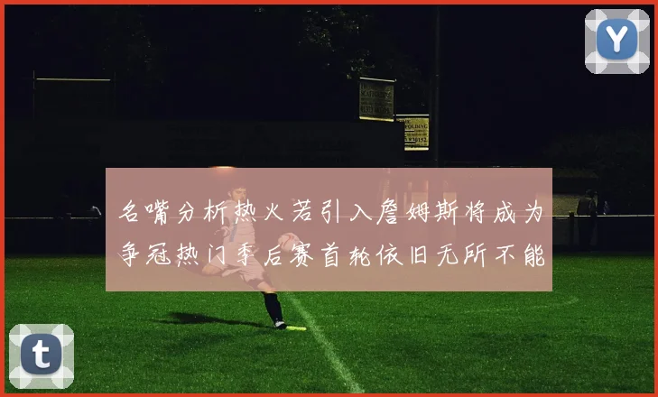 名嘴分析热火若引入詹姆斯将成为争冠热门季后赛首轮依旧无所不能