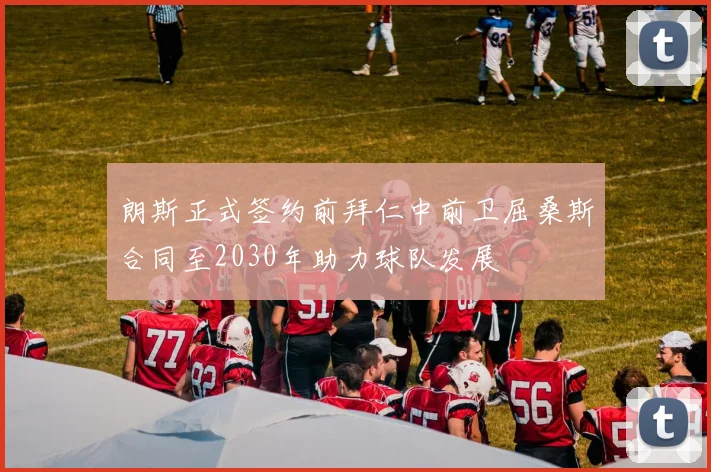 朗斯正式签约前拜仁中前卫屈桑斯合同至2030年助力球队发展