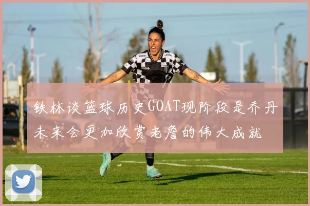 铁林谈篮球历史GOAT现阶段是乔丹未来会更加欣赏老詹的伟大成就