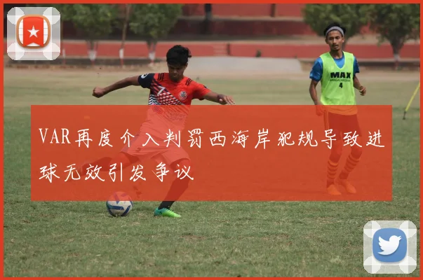 VAR再度介入判罚西海岸犯规导致进球无效引发争议