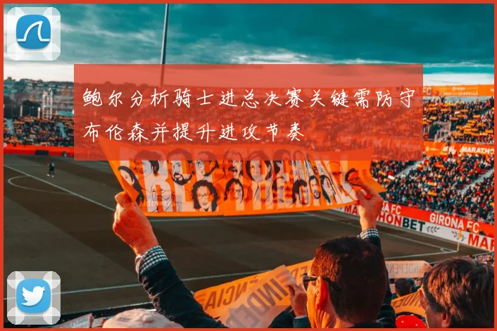 鲍尔分析骑士进总决赛关键需防守布伦森并提升进攻节奏