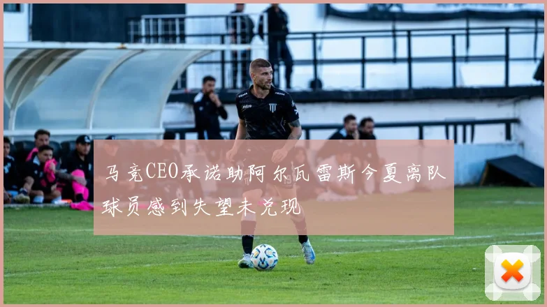 马竞CEO承诺助阿尔瓦雷斯今夏离队球员感到失望未兑现